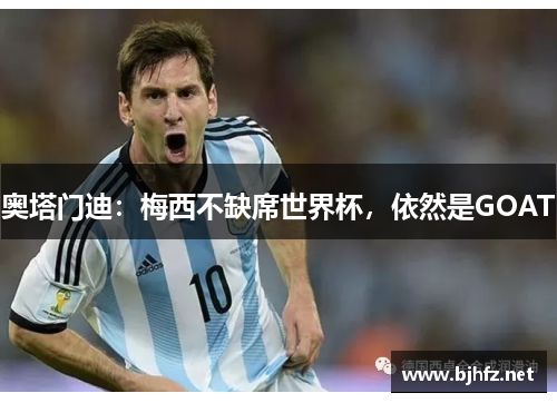 奥塔门迪：梅西不缺席世界杯，依然是GOAT